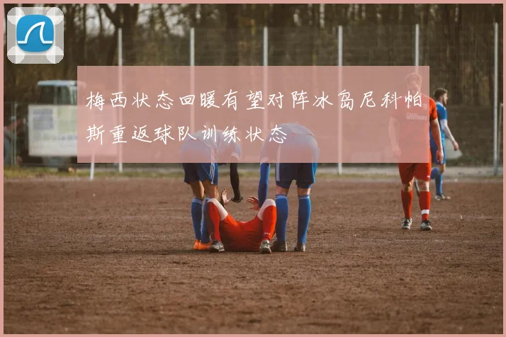 梅西状态回暖有望对阵冰岛尼科帕斯重返球队训练状态