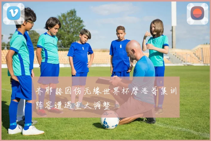 齐耶赫因伤无缘世界杯摩洛哥集训阵容遭遇重大调整