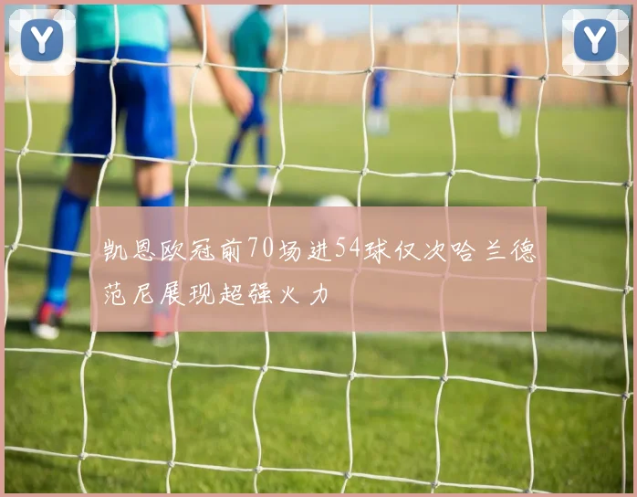 凯恩欧冠前70场进54球仅次哈兰德范尼展现超强火力
