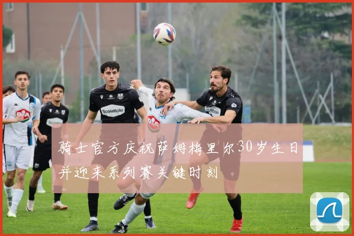 骑士官方庆祝萨姆梅里尔30岁生日并迎来系列赛关键时刻