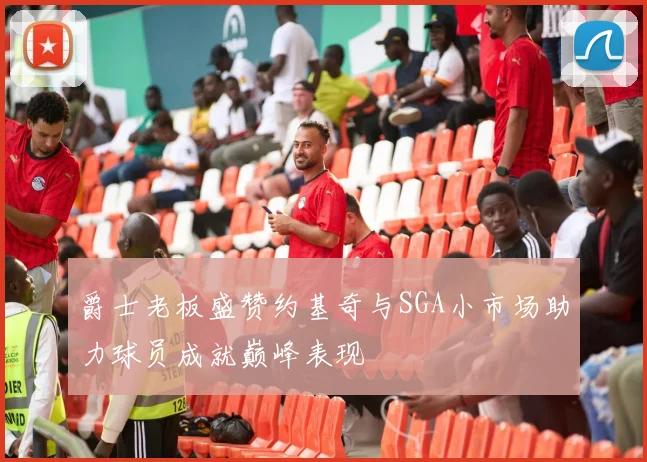 爵士老板盛赞约基奇与SGA小市场助力球员成就巅峰表现