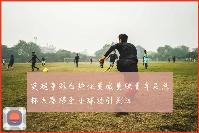 英超争冠白热化曼城曼联青年足总杯决赛移至小球场引关注