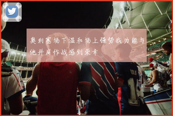 奥利塞场下温和场上强势我为能与他并肩作战感到荣幸
