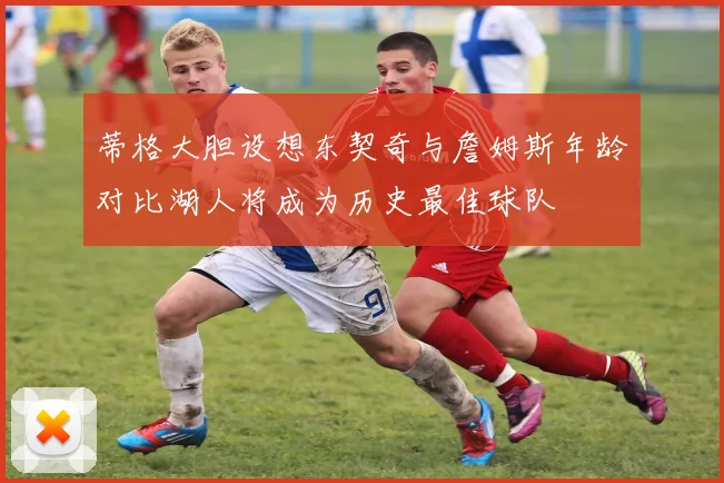 蒂格大胆设想东契奇与詹姆斯年龄对比湖人将成为历史最佳球队