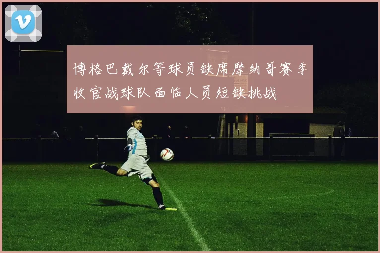 博格巴戴尔等球员缺席摩纳哥赛季收官战球队面临人员短缺挑战