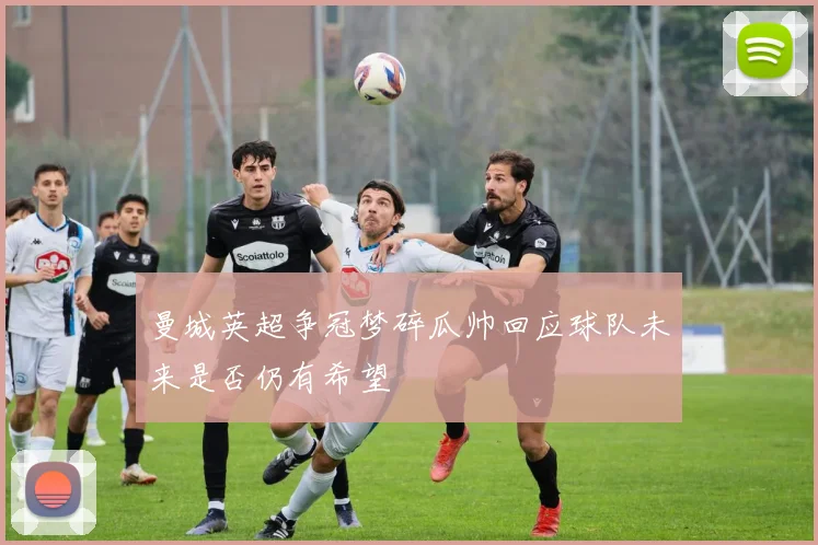 曼城英超争冠梦碎瓜帅回应球队未来是否仍有希望