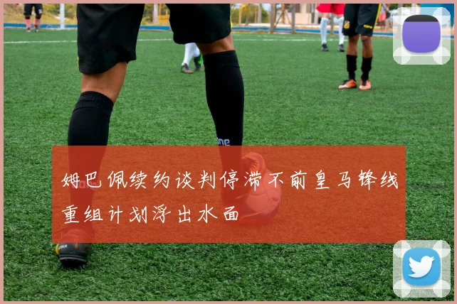 姆巴佩续约谈判停滞不前皇马锋线重组计划浮出水面
